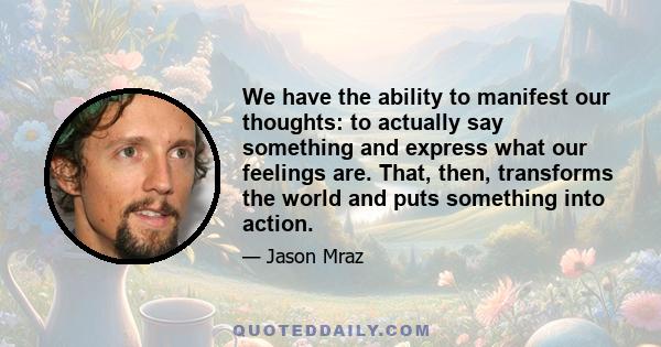 We have the ability to manifest our thoughts: to actually say something and express what our feelings are. That, then, transforms the world and puts something into action.