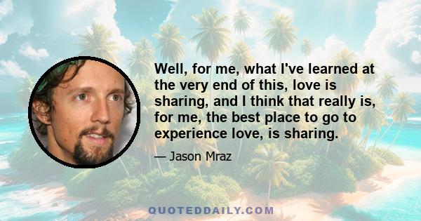 Well, for me, what I've learned at the very end of this, love is sharing, and I think that really is, for me, the best place to go to experience love, is sharing.