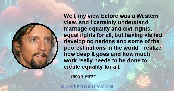 Well, my view before was a Western view, and I certainly understand marriage equality and civil rights, equal rights for all, but having visited developing nations and some of the poorest nations in the world, I realize 