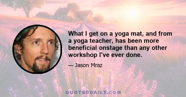 What I get on a yoga mat, and from a yoga teacher, has been more beneficial onstage than any other workshop I've ever done.