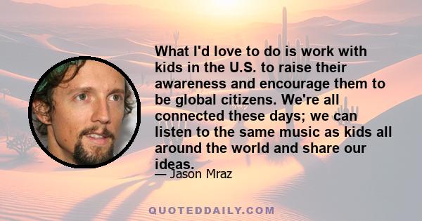 What I'd love to do is work with kids in the U.S. to raise their awareness and encourage them to be global citizens. We're all connected these days; we can listen to the same music as kids all around the world and share 