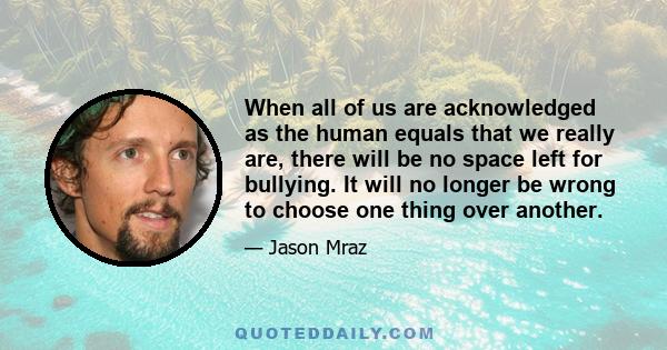 When all of us are acknowledged as the human equals that we really are, there will be no space left for bullying. It will no longer be wrong to choose one thing over another.