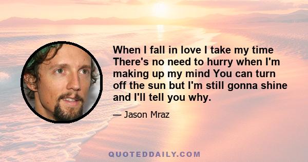 When I fall in love I take my time There's no need to hurry when I'm making up my mind You can turn off the sun but I'm still gonna shine and I'll tell you why.