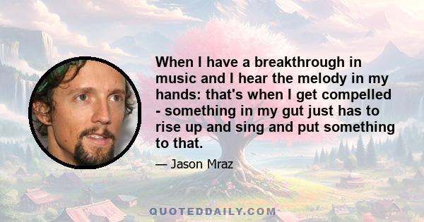 When I have a breakthrough in music and I hear the melody in my hands: that's when I get compelled - something in my gut just has to rise up and sing and put something to that.