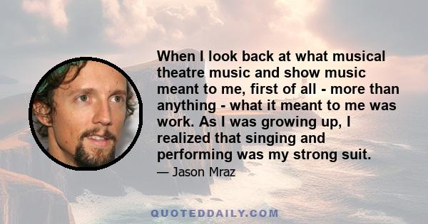 When I look back at what musical theatre music and show music meant to me, first of all - more than anything - what it meant to me was work. As I was growing up, I realized that singing and performing was my strong suit.