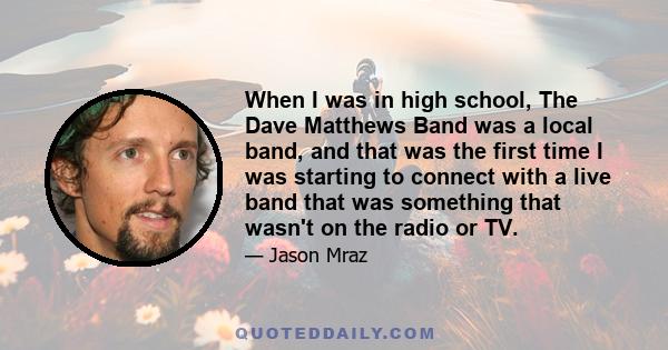 When I was in high school, The Dave Matthews Band was a local band, and that was the first time I was starting to connect with a live band that was something that wasn't on the radio or TV.