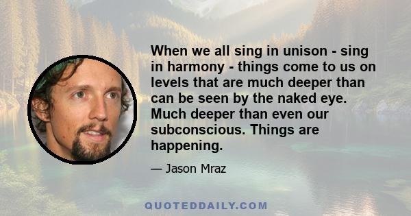 When we all sing in unison - sing in harmony - things come to us on levels that are much deeper than can be seen by the naked eye. Much deeper than even our subconscious. Things are happening.