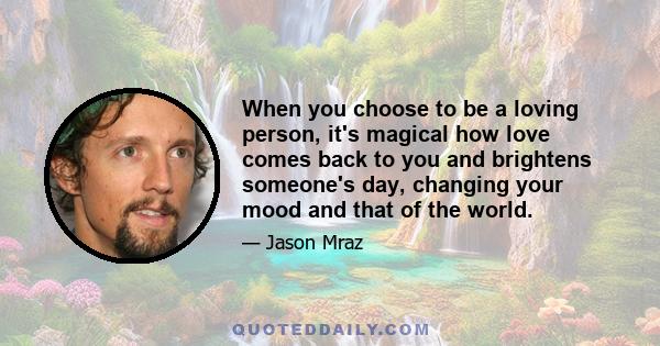 When you choose to be a loving person, it's magical how love comes back to you and brightens someone's day, changing your mood and that of the world.