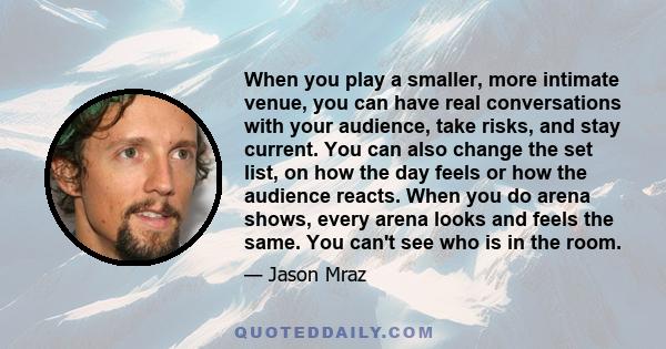 When you play a smaller, more intimate venue, you can have real conversations with your audience, take risks, and stay current. You can also change the set list, on how the day feels or how the audience reacts. When you 