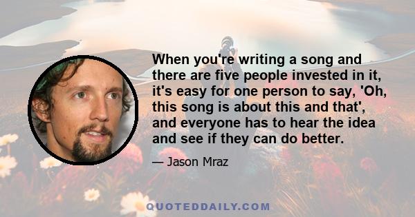 When you're writing a song and there are five people invested in it, it's easy for one person to say, 'Oh, this song is about this and that', and everyone has to hear the idea and see if they can do better.