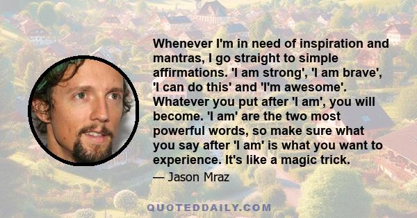 Whenever I'm in need of inspiration and mantras, I go straight to simple affirmations. 'I am strong', 'I am brave', 'I can do this' and 'I'm awesome'. Whatever you put after 'I am', you will become. 'I am' are the two