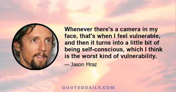 Whenever there's a camera in my face, that's when I feel vulnerable, and then it turns into a little bit of being self-conscious, which I think is the worst kind of vulnerability.