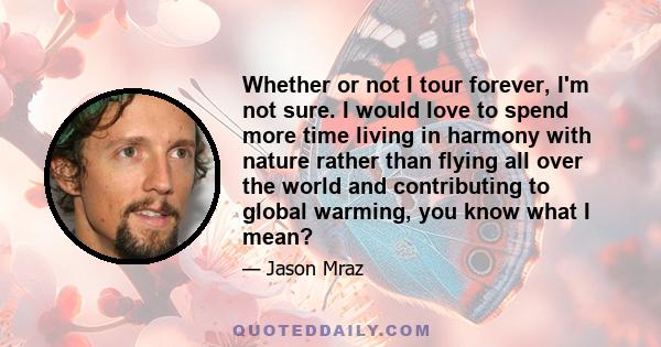 Whether or not I tour forever, I'm not sure. I would love to spend more time living in harmony with nature rather than flying all over the world and contributing to global warming, you know what I mean?