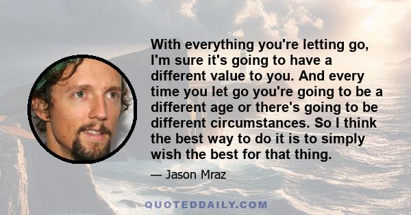 With everything you're letting go, I'm sure it's going to have a different value to you. And every time you let go you're going to be a different age or there's going to be different circumstances. So I think the best