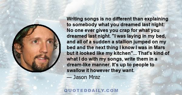 Writing songs is no different than explaining to somebody what you dreamed last night: No one ever gives you crap for what you dreamed last night. I was laying in my bed, and all of a sudden a stallion jumped on my bed