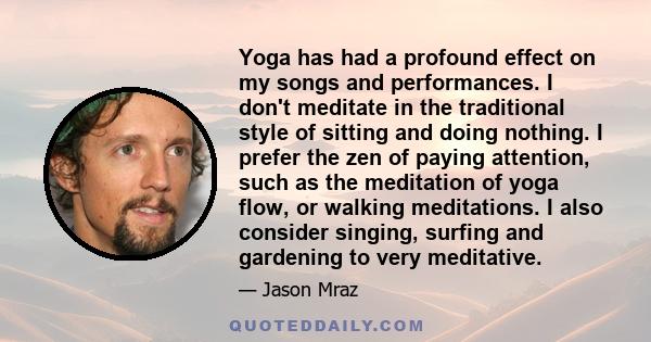 Yoga has had a profound effect on my songs and performances. I don't meditate in the traditional style of sitting and doing nothing. I prefer the zen of paying attention, such as the meditation of yoga flow, or walking