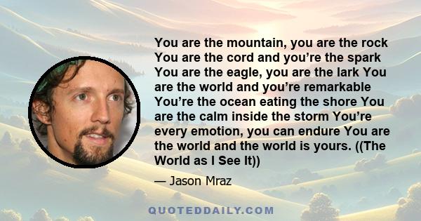 You are the mountain, you are the rock You are the cord and you’re the spark You are the eagle, you are the lark You are the world and you’re remarkable You’re the ocean eating the shore You are the calm inside the