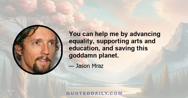 You can help me by advancing equality, supporting arts and education, and saving this goddamn planet.