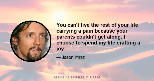 You can't live the rest of your life carrying a pain because your parents couldn't get along. I choose to spend my life crafting a joy.