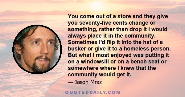 You come out of a store and they give you seventy-five cents change or something, rather than drop it I would always place it in the community. Sometimes I'd flip it into the hat of a busker or give it to a homeless