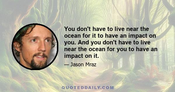 You don't have to live near the ocean for it to have an impact on you. And you don't have to live near the ocean for you to have an impact on it.