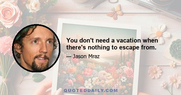 You don't need a vacation when there's nothing to escape from.