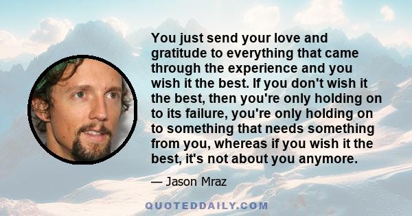 You just send your love and gratitude to everything that came through the experience and you wish it the best. If you don't wish it the best, then you're only holding on to its failure, you're only holding on to