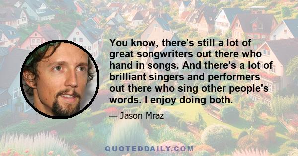 You know, there's still a lot of great songwriters out there who hand in songs. And there's a lot of brilliant singers and performers out there who sing other people's words. I enjoy doing both.