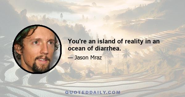 You're an island of reality in an ocean of diarrhea.