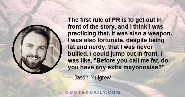 The first rule of PR is to get out in front of the story, and I think I was practicing that. It was also a weapon. I was also fortunate, despite being fat and nerdy, that I was never bullied. I could jump out in front,