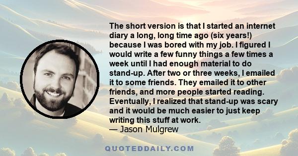 The short version is that I started an internet diary a long, long time ago (six years!) because I was bored with my job. I figured I would write a few funny things a few times a week until I had enough material to do