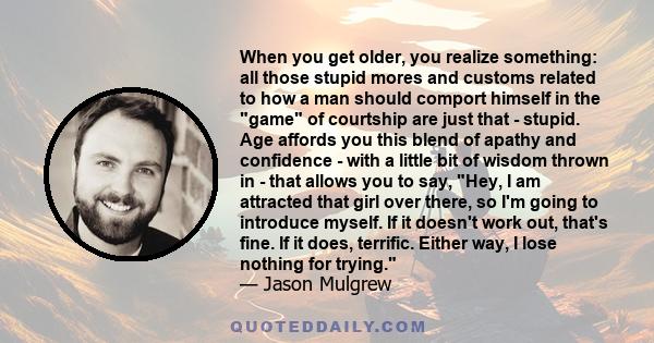 When you get older, you realize something: all those stupid mores and customs related to how a man should comport himself in the game of courtship are just that - stupid. Age affords you this blend of apathy and