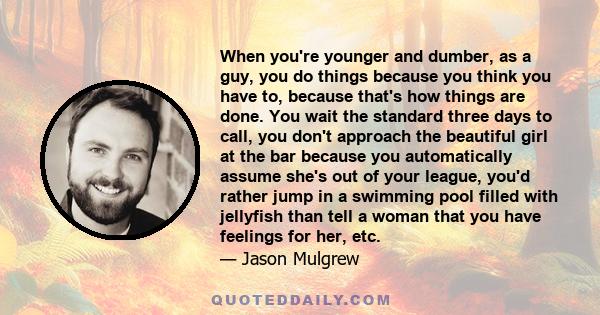 When you're younger and dumber, as a guy, you do things because you think you have to, because that's how things are done. You wait the standard three days to call, you don't approach the beautiful girl at the bar