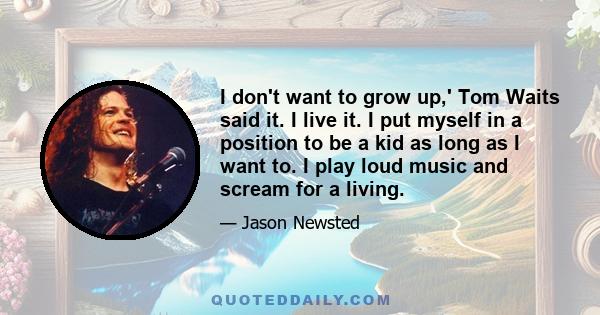 I don't want to grow up,' Tom Waits said it. I live it. I put myself in a position to be a kid as long as I want to. I play loud music and scream for a living.