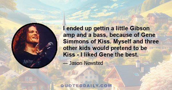 I ended up gettin a little Gibson amp and a bass, because of Gene Simmons of Kiss. Myself and three other kids would pretend to be Kiss - I liked Gene the best.