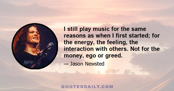 I still play music for the same reasons as when I first started; for the energy, the feeling, the interaction with others. Not for the money, ego or greed.