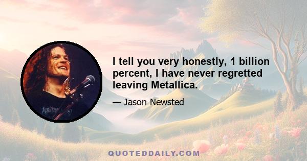 I tell you very honestly, 1 billion percent, I have never regretted leaving Metallica.