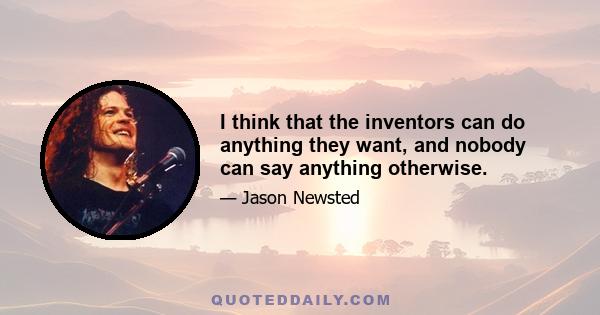 I think that the inventors can do anything they want, and nobody can say anything otherwise.