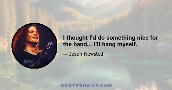 I thought I'd do something nice for the band... I'll hang myself.