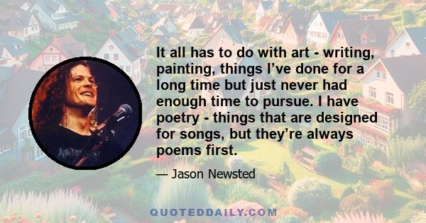 It all has to do with art - writing, painting, things I’ve done for a long time but just never had enough time to pursue. I have poetry - things that are designed for songs, but they’re always poems first.