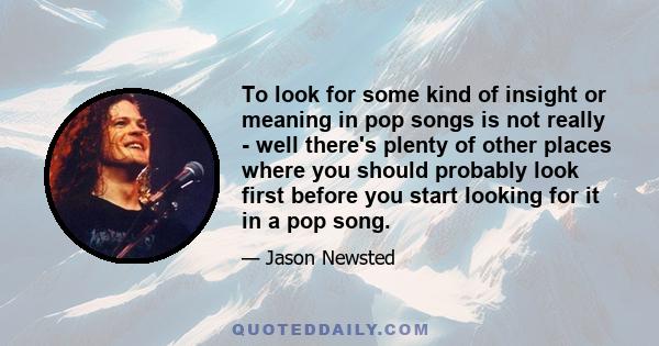 To look for some kind of insight or meaning in pop songs is not really - well there's plenty of other places where you should probably look first before you start looking for it in a pop song.