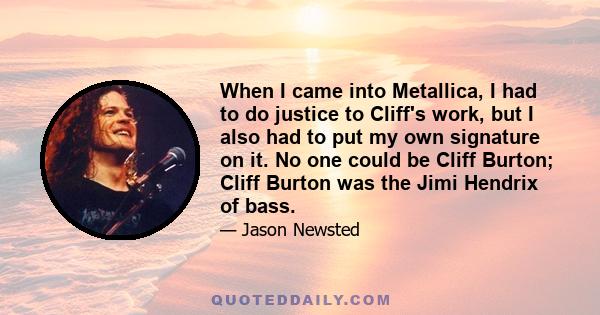 When I came into Metallica, I had to do justice to Cliff's work, but I also had to put my own signature on it. No one could be Cliff Burton; Cliff Burton was the Jimi Hendrix of bass.