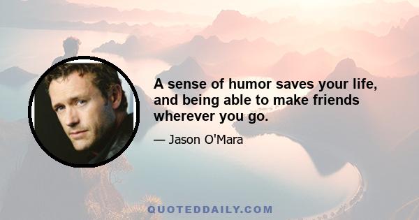 A sense of humor saves your life, and being able to make friends wherever you go.