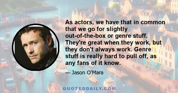 As actors, we have that in common that we go for slightly out-of-the-box or genre stuff. They're great when they work, but they don't always work. Genre stuff is really hard to pull off, as any fans of it know.