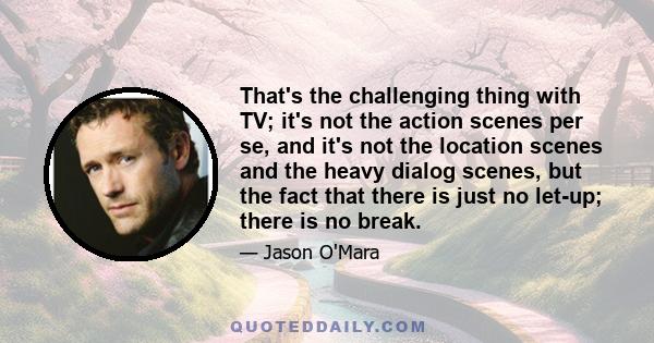 That's the challenging thing with TV; it's not the action scenes per se, and it's not the location scenes and the heavy dialog scenes, but the fact that there is just no let-up; there is no break.