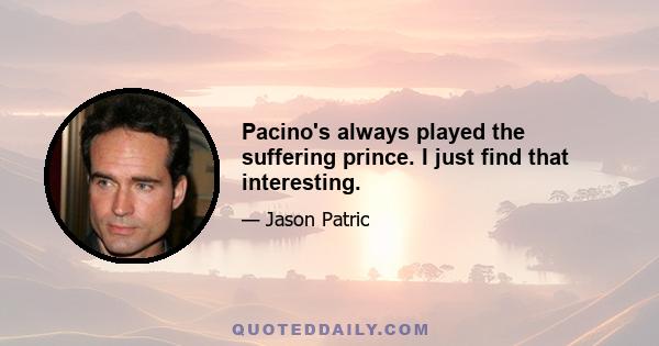 Pacino's always played the suffering prince. I just find that interesting.