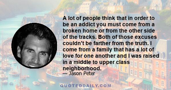 A lot of people think that in order to be an addict you must come from a broken home or from the other side of the tracks. Both of those excuses couldn't be farther from the truth. I come from a family that has a lot of 