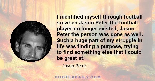 I identified myself through football so when Jason Peter the football player no longer existed, Jason Peter the person was gone as well. Such a huge part of my struggle in life was finding a purpose, trying to find