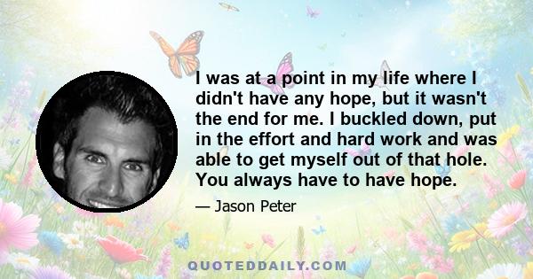 I was at a point in my life where I didn't have any hope, but it wasn't the end for me. I buckled down, put in the effort and hard work and was able to get myself out of that hole. You always have to have hope.