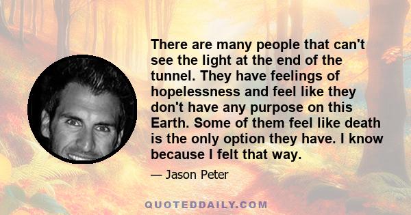 There are many people that can't see the light at the end of the tunnel. They have feelings of hopelessness and feel like they don't have any purpose on this Earth. Some of them feel like death is the only option they